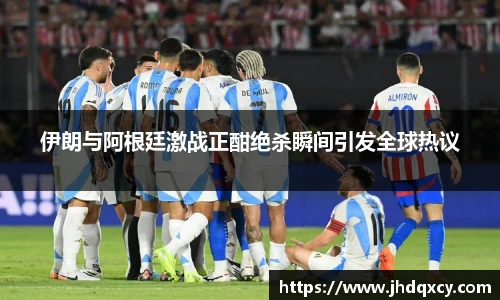 伊朗与阿根廷激战正酣绝杀瞬间引发全球热议